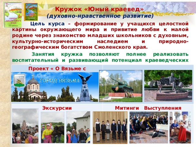 Кружок «Юный краевед» (духовно-нравственное развитие)  Цель курса – формирование у учащихся целостной картины окружающего мира и привитие любви к малой родине через знакомство младших школьников с духовным, культурно-историческим наследием и природно-географическим богатством Смоленского края.  Занятия кружка позволяют полнее реализовать воспитательный и развивающий потенциал краеведческих знаний. Проект « О Вязьме с любовью» Экскурсии Митинги Выступления 
