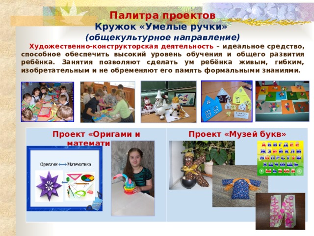 Палитра проектов Кружок «Умелые ручки» (общекультурное направление)  Художественно-конструкторская деятельность – идеальное средство, способное обеспечить высокий уровень обучения и общего развития ребёнка. Занятия позволяют сделать ум ребёнка живым, гибким, изобретательным и не обременяют его память формальными знаниями. Проект «Оригами и математика» Проект «Музей букв»  