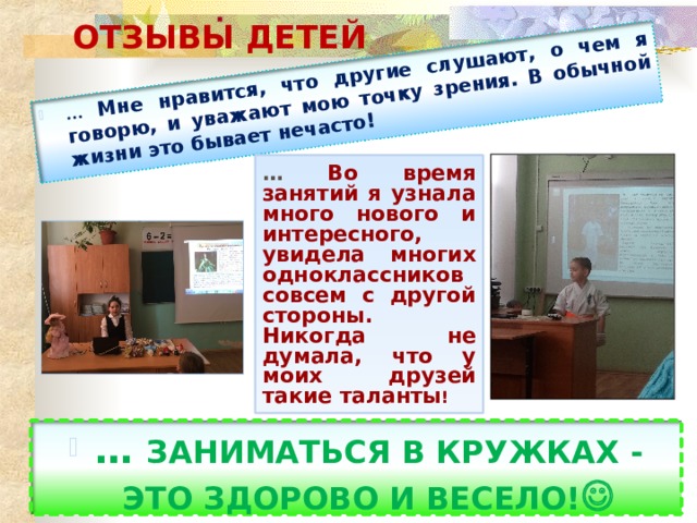 … Мне нравится, что другие слушают, о чем я говорю, и уважают мою точку зрения. В обычной жизни это бывает нечасто!  ОТЗЫВЫ ДЕТЕЙ … Во время занятий я узнала много нового и интересного, увидела многих одноклассников совсем с другой стороны. Никогда не думала, что у моих друзей такие таланты ! … ЗАНИМАТЬСЯ В КРУЖКАХ - ЭТО ЗДОРОВО И ВЕСЕЛО!  