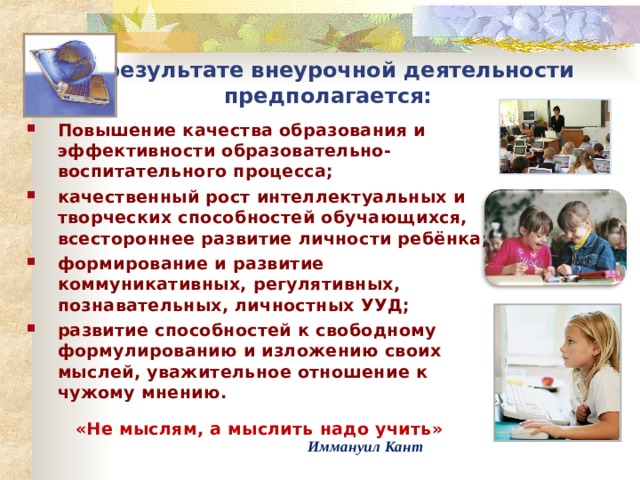 В результате внеурочной деятельности предполагается: Повышение качества образования и эффективности образовательно-воспитательного процесса; качественный рост интеллектуальных и творческих способностей обучающихся, всестороннее развитие личности ребёнка; формирование и развитие коммуникативных, регулятивных, познавательных, личностных УУД; развитие способностей к свободному формулированию и изложению своих мыслей, уважительное отношение к чужому мнению.  «Не мыслям, а мыслить надо учить»   Иммануил Кант 