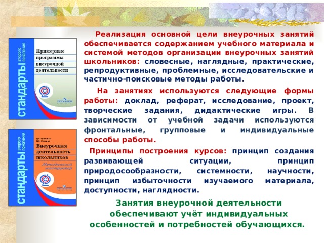  Реализация основной цели внеурочных занятий обеспечивается содержанием учебного материала и системой методов организации внеурочных занятий школьников: словесные, наглядные, практические, репродуктивные, проблемные, исследовательские и частично-поисковые методы работы.  На занятиях используются следующие формы работы: доклад, реферат, исследование, проект, творческие задания, дидактические игры. В зависимости от учебной задачи используются фронтальные, групповые и индивидуальные способы работы.  Принципы построения курсов: принцип создания развивающей ситуации, принцип природосообразности, системности, научности, принцип избыточности изучаемого материала, доступности, наглядности. Занятия внеурочной деятельности обеспечивают учёт индивидуальных особенностей и потребностей обучающихся.   