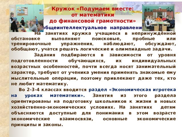 Кружок «Подумаем вместе: от математики до финансовой грамотности» ( общеинтеллектуальное направление )  На занятиях кружка учащиеся в непринуждённой обстановке выполняют поисковые, пробные или тренировочные упражнения , наблюдают, обсуждают, обобщают, учатся решать логические и олимпиадные задачи.  Задания подбираются в зависимости от уровня подготовленности обучающихся, их индивидуальных возрастных особенностей, почти всегда носят занимательный характер, требуют от ученика умения применять знакомые ему мыслительные операции, поэтому привлекают даже тех, кто не любит математику.  Во 2-3-4 классах вводится раздел «Экономическая игротека на уроках математики». Занятия из этого раздела ориентированы на подготовку школьников к жизни в новых хозяйственно-экономических условиях. На занятиях детям объясняются доступные для понимания в этом возрасте экономические взаимосвязи, основные экономические принципы и законы.   