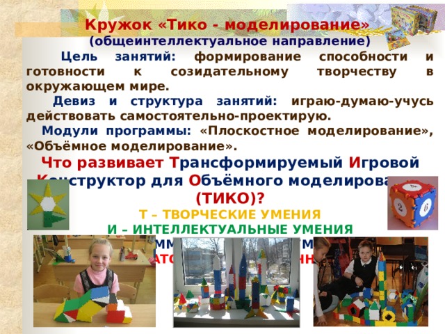 Кружок «Тико - моделирование» (общеинтеллектуальное направление)  Цель занятий: формирование способности и готовности к созидательному творчеству в окружающем мире.  Девиз и структура занятий: играю-думаю-учусь действовать самостоятельно-проектирую.  Модули программы: «Плоскостное моделирование», «Объёмное моделирование». Что развивает Т рансформируемый И гровой К онструктор для О бъёмного моделирования ( ТИКО) ? Т – ТВОРЧЕСКИЕ УМЕНИЯ  И – ИНТЕЛЛЕКТУАЛЬНЫЕ УМЕНИЯ  К – КОММУНИКАТИВНЫЕ УМЕНИЯ  О – ОРГАНИЗАТОРСКИЕ и ОЦЕНОЧНЫЕ УМЕНИЯ   