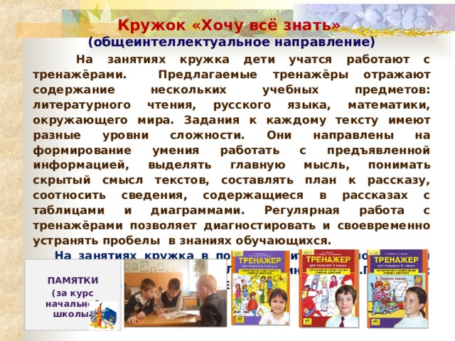 Кружок «Хочу всё знать» (общеинтеллектуальное направление)  На занятиях кружка дети учатся работают с тренажёрами. Предлагаемые тренажёры отражают содержание нескольких учебных предметов: литературного чтения, русского языка, математики, окружающего мира. Задания к каждому тексту имеют разные уровни сложности. Они направлены на формирование умения работать с предъявленной информацией, выделять главную мысль, понимать скрытый смысл текстов, составлять план к рассказу, соотносить сведения, содержащиеся в рассказах с таблицами и диаграммами. Регулярная работа с тренажёрами позволяет диагностировать и своевременно устранять пробелы в знаниях обучающихся.  На занятиях кружка в помощь учителю используются тренажёры авторов: Т.Л.Мишакина, С.А.Гладкова; издательство г. Москва «ЮВЕНТА».  ПАМЯТКИ (за курс начальной школы) 