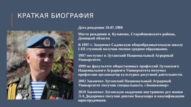 Краткая биография Дата рождения 10.07.1980 Место рождения п. Кумачево, Старобешевского района, Донецкой области В 1997 г. Закончил Садовскую общеобразовательную школу I-III ступеней получив полное среднее образование. 1997 поступил в Луганский Национальный Аграрный Университет. 1999 на факультете общественных профессий Луганского Национального Аграрного Университета получил профессию организатор культурно-досуговой деятельности. 2002 Закончил Луганский Национальный Аграрный Университет получив специальность «Зооинженер» 2019 Закончил Луганскую академию внутренних дел имени Э.А Дидоренко получив диплом бакалавра и квалификацию юриспруденция. 