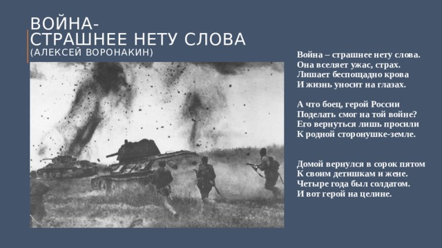 Война-  страшнее нету слова  (Алексей воронакин) Война – страшнее нету слова.  Она вселяет ужас, страх.  Лишает беспощадно крова  И жизнь уносит на глазах.   А что боец, герой России  Поделать смог на той войне?  Его вернуться лишь просили  К родной сторонушке-земле.    Домой вернулся в сорок пятом  К своим детишкам и жене.  Четыре года был солдатом.  И вот герой на целине.   