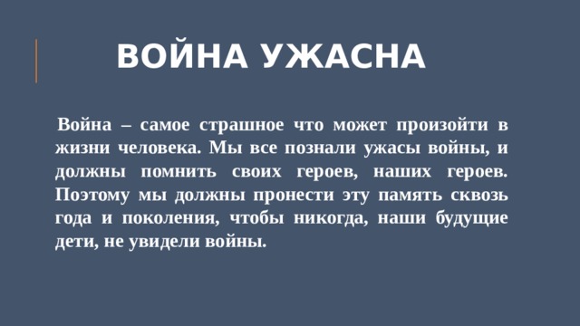 ВОЙНА УЖАСНА Война – самое страшное что может произойти в жизни человека. Мы все познали ужасы войны, и должны помнить своих героев, наших героев. Поэтому мы должны пронести эту память сквозь года и поколения, чтобы никогда, наши будущие дети, не увидели войны. 