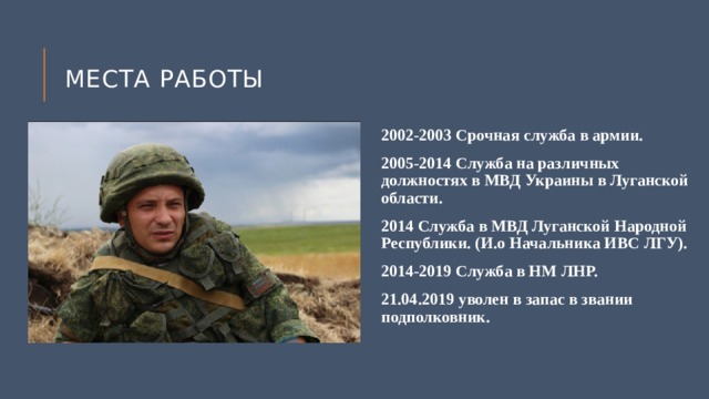Места работы 2002-2003 Срочная служба в армии. 2005-2014 Служба на различных должностях в МВД Украины в Луганской области. 2014 Служба в МВД Луганской Народной Республики. (И.о Начальника ИВС ЛГУ). 2014-2019 Служба в НМ ЛНР. 21.04.2019 уволен в запас в звании подполковник. 