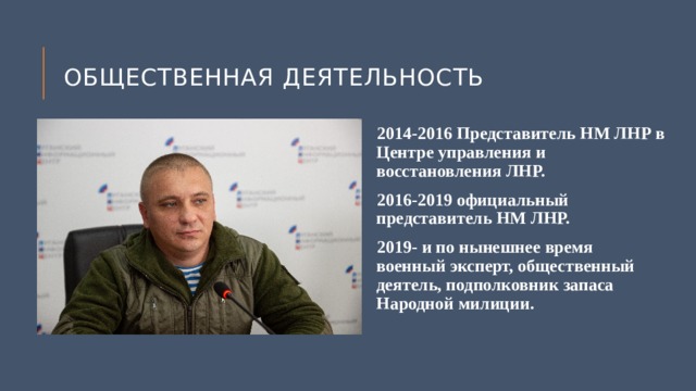 Общественная деятельность 2014-2016 Представитель НМ ЛНР в Центре управления и восстановления ЛНР. 2016-2019 официальный представитель НМ ЛНР. 2019- и по нынешнее время военный эксперт, общественный деятель, подполковник запаса Народной милиции. 