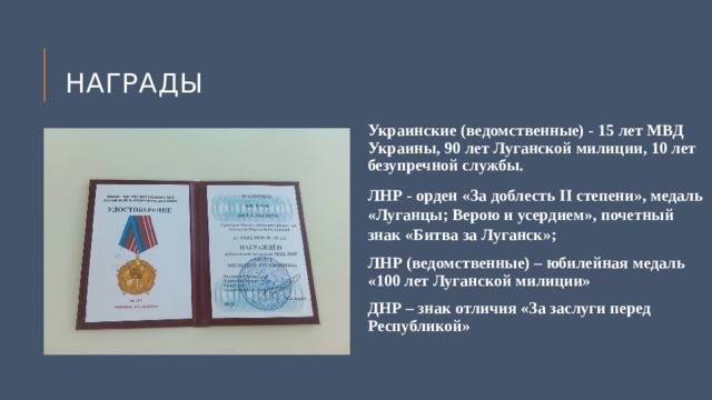 Награды  Украинские (ведомственные) - 15 лет МВД Украины, 90 лет Луганской милиции, 10 лет безупречной службы. ЛНР - орден «За доблесть II степени», медаль «Луганцы; Верою и усердием», почетный знак «Битва за Луганск»; ЛНР (ведомственные) – юбилейная медаль «100 лет Луганской милиции» ДНР – знак отличия «За заслуги перед Республикой» 