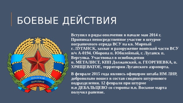 Боевые действия Вступил в ряды ополчения в начале мая 2014 г. Принимал непосредственное участие в штурме пограничного отряда ВСУ на кв. Мирный  г. ЛУГАНСК, захват и разоружение воинской части ВСУ в/ч А-0194. Оборона п. Юбилейный, г. Луганск п. Вергунка. Участвовал в освобождении  п. МЕТАЛИСТ, КПП Должанский, п. ГЕОРГИЕВКА, п. ХРЯЩЕВАТОЕ, территории Луганского аэропорта. В феврале 2015 года являясь офицером штаба НМ ЛНР, добровольно вошел в состав сводного штурмового подразделения. 12 февраля при штурме  н.п ДЕБАЛЬЦЕВО со стороны н.п. Восьмое марта получил ранение. 