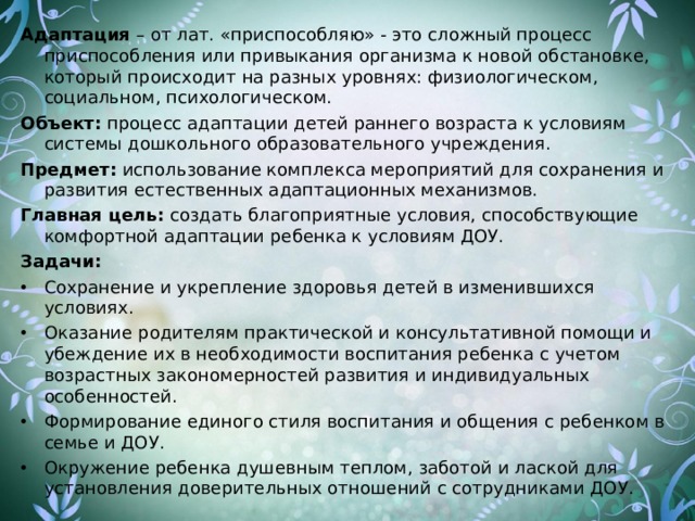 Адаптация – от лат. «приспособляю» - это сложный процесс приспособления или привыкания организма к новой обстановке, который происходит на разных уровнях: физиологическом, социальном, психологическом. Объект: процесс адаптации детей раннего возраста к условиям системы дошкольного образовательного учреждения. Предмет: использование комплекса мероприятий для сохранения и развития естественных адаптационных механизмов. Главная цель: создать благоприятные условия, способствующие комфортной адаптации ребенка к условиям ДОУ. Задачи: Сохранение и укрепление здоровья детей в изменившихся условиях. Оказание родителям практической и консультативной помощи и убеждение их в необходимости воспитания ребенка с учетом возрастных закономерностей развития и индивидуальных особенностей. Формирование единого стиля воспитания и общения с ребенком в семье и ДОУ. Окружение ребенка душевным теплом, заботой и лаской для установления доверительных отношений с сотрудниками ДОУ. 