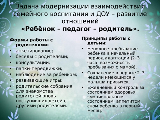 Задача модернизации взаимодействия семейного воспитания и ДОУ – развитие отношений  «Ребёнок – педагог – родитель».   Принципы работы с детьми : Неполное пребывание ребенка в начальный период адаптации (2–3 часа, возможность пребывания с мамой). Сохранение в первые 2–3 недели имеющихся у малыша привычек. Ежедневный контроль за состоянием здоровья, эмоциональным состоянием, аппетитом, сном ребенка в первый месяц. Формы работы с родителями: анкетирование; беседы с родителями; консультации; папки-передвижки; наблюдение за ребенком; развивающие игры; родительские собрания для знакомства родителей вновь поступивших детей с другими родителями. 