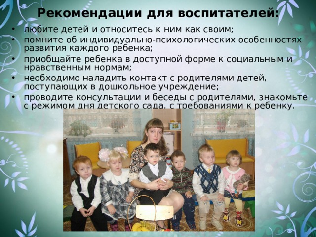 Рекомендации для воспитателей: любите детей и относитесь к ним как своим; помните об индивидуально-психологических особенностях развития каждого ребенка; приобщайте ребенка в доступной форме к социальным и нравственным нормам; необходимо наладить контакт с родителями детей, поступающих в дошкольное учреждение; проводите консультации и беседы с родителями, знакомьте с режимом дня детского сада, с требованиями к ребенку. 