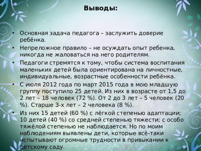 Выводы: Основная задача педагога – заслужить доверие ребёнка. Непреложное правило – не осуждать опыт ребенка, никогда не жаловаться на него родителям. Педагоги стремятся к тому, чтобы система воспитания маленьких детей была ориентирована на личностные, индивидуальные, возрастные особенности ребёнка. С июля 2012 года по март 2015 года в мою младшую группу поступило 25 детей. Из них в возрасте от 1,5 до 2 лет – 18 человек (72 %). От 2 до 3 лет – 5 человек (20 %). Старше 3-х лет – 2 человека (8 %). Из них 15 детей (60 %) с лёгкой степенью адаптации; 10 детей (40 %) со средней степенью тяжести; с особо тяжёлой степенью не наблюдается. Но по моим наблюдениям выявлены дети, которые всё-таки испытывают огромные трудности в привыкании к детскому саду. 