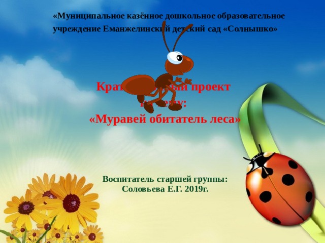   «Муниципальное казённое дошкольное образовательное учреждение Еманжелинский детский сад «Солнышко»        Краткосрочный проект на тему: «Муравей обитатель леса»     Воспитатель старшей группы: Соловьева Е.Г. 2019г.    