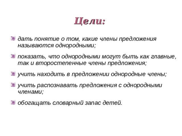 Цели: дать понятие о том, какие члены предложения называются однородными; показать, что однородными могут быть как главные, так и второстепенные члены предложения; учить находить в предложении однородные члены; учить распознавать предложения с однородными членами; обогащать словарный запас детей. 