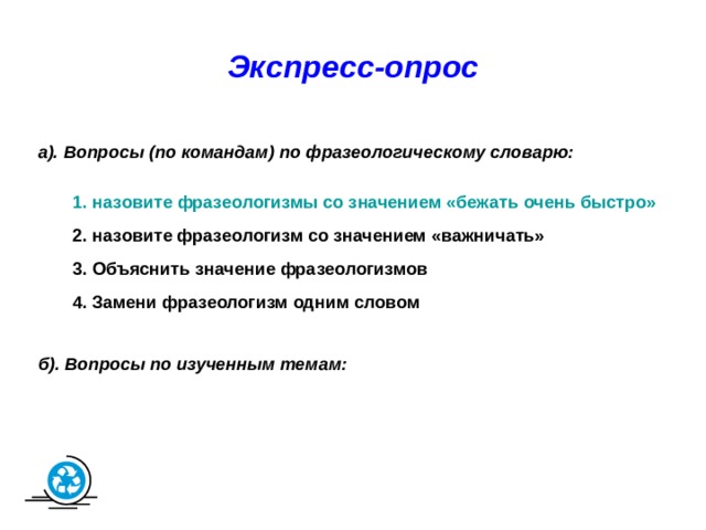 Экспресс-опрос а). Вопросы (по командам) по фразеологическому словарю: 1. назовите фразеологизмы со значением «бежать очень быстро»  2. назовите фразеологизм со значением «важничать» 3. Объяснить значение фразеологизмов 4. Замени фразеологизм одним словом б). Вопросы по изученным темам: 