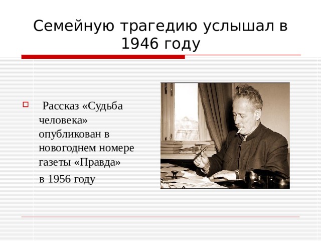 Семейную трагедию услышал в 1946 году  Рассказ «Судьба человека» опубликован в новогоднем номере газеты «Правда»  в 1956 году 