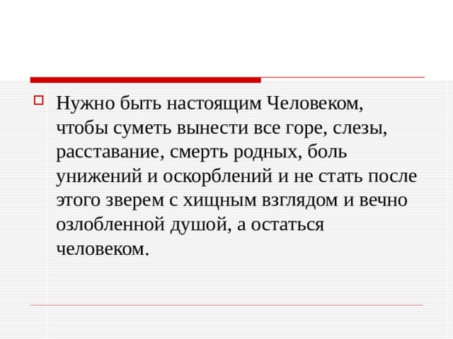 Нужно быть настоящим Человеком, чтобы суметь вынести все горе, слезы, расставание, смерть родных, боль унижений и оскорблений и не стать после этого зверем с хищным взглядом и вечно озлобленной душой, а остаться человеком. 
