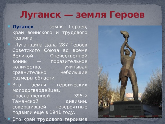Луганск — земля Героев Луганск — земля Героев, край воинского и трудового подвига.  Луганщина дала 287 Героев Советского Союза во время Великой Отечественной войны — поразительное количество, учитывая сравнительно небольшие размеры области. Это земля героических молодогвардейцев, прославленной 395-й Таманской дивизии, совершившей невероятные подвиги еще в 1941 году. Это край трудового героизма – подвигов, совершенных в мирное время. 