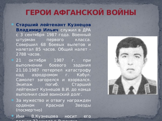 ГЕРОИ АФГАНСКОЙ ВОЙНЫ Старший лейтенант Кузнецов Владимир Ильич служил в ДРА с 3 сентября 1987 года. Военный штурман первого класса. Совершил 68 боевых вылетов и налетал 85 часов. Общий налет - 2788 часов. 21 октября 1987 г. при выполнении боевого задания 21.10.1987 потерпел катастрофу над аэродромом г. Кабул. Самолет загорелся и взорвался. Экипаж погиб. Старший лейтенант Кузнецов В.И. до конца выполнил свой воинский долг. За мужество и отвагу награжден орденом Красной Звезды (посмертно) Имя В.Кузнецова носит его родная 32 школа г.Луганска 