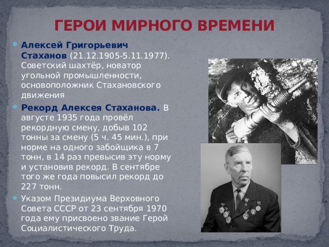 ГЕРОИ МИРНОГО ВРЕМЕНИ Алексей Григорьевич Стаханов (21.12.1905-5.11.1977). Советский шахтёр, новатор угольной промышленности, основоположник Стахановского движения Рекорд Алексея Стаханова. В августе 1935 года провёл рекордную смену, добыв 102 тонны за смену (5 ч. 45 мин.), при норме на одного забойщика в 7 тонн, в 14 раз превысив эту норму и установив рекорд. В сентябре того же года повысил рекорд до 227 тонн. Указом Президиума Верховного Совета СССР от 23 сентября 1970 года ему присвоено звание Герой Социалистического Труда. 