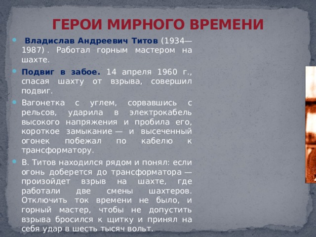 ГЕРОИ МИРНОГО ВРЕМЕНИ  Владислав Андреевич Титов (1934—1987) . Работал горным мастером на шахте. Подвиг в забое. 14 апреля 1960 г., спасая шахту от взрыва, совершил подвиг. Вагонетка с углем, сорвавшись с рельсов, ударила в электрокабель высокого напряжения и пробила его, короткое замыкание — и высеченный огонек побежал по кабелю к трансформатору. В. Титов находился рядом и понял: если огонь доберется до трансформатора — произойдет взрыв на шахте, где работали две смены шахтеров. Отключить ток времени не было, и горный мастер, чтобы не допустить взрыва бросился к щитку и принял на себя удар в шесть тысяч вольт. Взрыва не произошло, но кабель еще горел. Тогда Титов прополз несколько метров и закрыл своим телом огонь. Его нашли проходчики. 