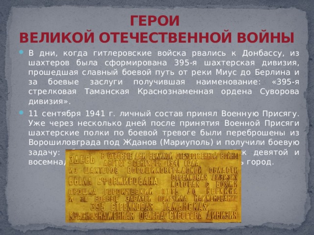 ГЕРОИ  ВЕЛИКОЙ ОТЕЧЕСТВЕННОЙ ВОЙНЫ В дни, когда гитлеровские войска рвались к Донбассу, из шахтеров была сформирована 395-я шахтерская дивизия, прошедшая славный боевой путь от реки Миус до Берлина и за боевые заслуги получившая наименование: «395-я стрелковая Таманская Краснознаменная ордена Суворова дивизия».  11 сентября 1941 г. личный состав принял Военную Присягу. Уже через несколько дней после принятия Военной Присяги шахтерские полки по боевой тревоге были переброшены из Ворошиловграда под Жданов (Мариуполь) и получили боевую задачу: обеспечить выход из окружения войск девятой и восемнадцатой армий, одновременно прикрывать город. 