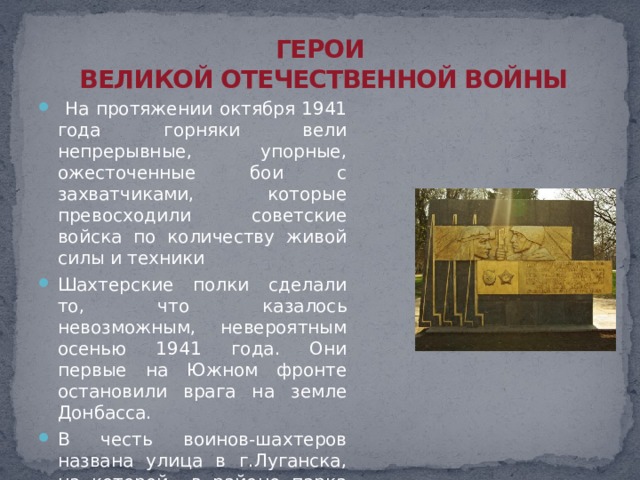 ГЕРОИ  ВЕЛИКОЙ ОТЕЧЕСТВЕННОЙ ВОЙНЫ  На протяжении октября 1941 года горняки вели непрерывные, упорные, ожесточенные бои с захватчиками, которые превосходили советские войска по количеству живой силы и техники Шахтерские полки сделали то, что казалось невозможным, невероятным осенью 1941 года. Они первые на Южном фронте остановили врага на земле Донбасса. В честь воинов-шахтеров названа улица в г.Луганска, на которой в районе парка имени Горького установлен памятный знак. 