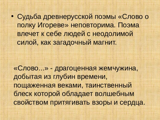 Судьба древнерусской поэмы «Слово о полку Игореве» непо­вторима. Поэма влечет к себе людей с неодолимой силой, как загадочный магнит.  «Слово...» - драгоценная жемчужина, добытая из глубин вре­мени, пощаженная веками, таинственный блеск которой обладает волшебным свойством притягивать взоры и сердца. 