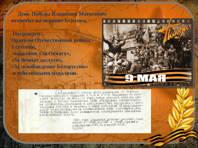  День Победы Владимир Матвеевич встретил на окраине Берлина.   Награжден: Орденом Отечественной войны 1 степени,  медалями «За Отвагу», «За боевые заслуги», «За освобождение Белоруссии»  и юбилейными медалями. 
