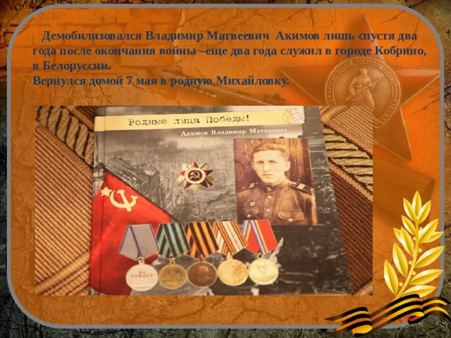  Демобилизовался Владимир Матвеевич Акимов лишь спустя два года после окончания войны –еще два года служил в городе Кобрино, в Белоруссии. Вернулся домой 7 мая в родную Михайловку. 