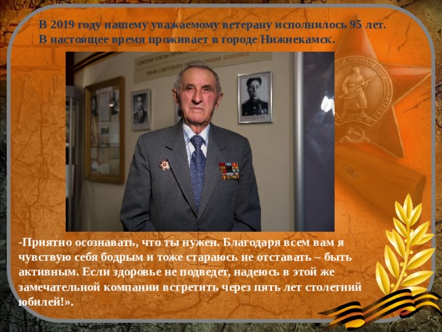  В 2019 году нашему уважаемому ветерану исполнилось 95 лет. В настоящее время проживает в городе Нижнекамск. -Приятно осознавать, что ты нужен. Благодаря всем вам я чувствую себя бодрым и тоже стараюсь не отставать – быть активным. Если здоровье не подведет, надеюсь в этой же замечательной компании встретить через пять лет столетний юбилей!».   