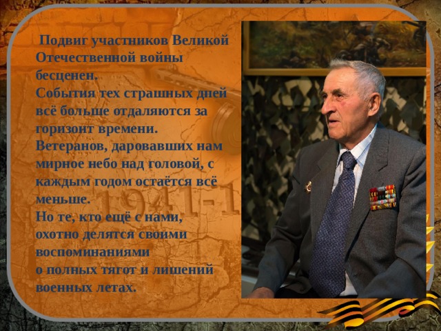   Подвиг участников Великой Отечественной войны бесценен. События тех страшных дней всё больше отдаляются за горизонт времени.   Ветеранов, даровавших нам мирное небо над головой, с каждым годом остаётся всё меньше. Но те, кто ещё с нами, охотно делятся своими воспоминаниями о полных тягот и лишений военных летах.   