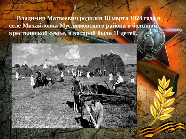   Владимир Матвеевич родился 18 марта 1924 года в селе Михайловка Муслюмовского района в большой крестьянской семье, в которой было 11 детей. 