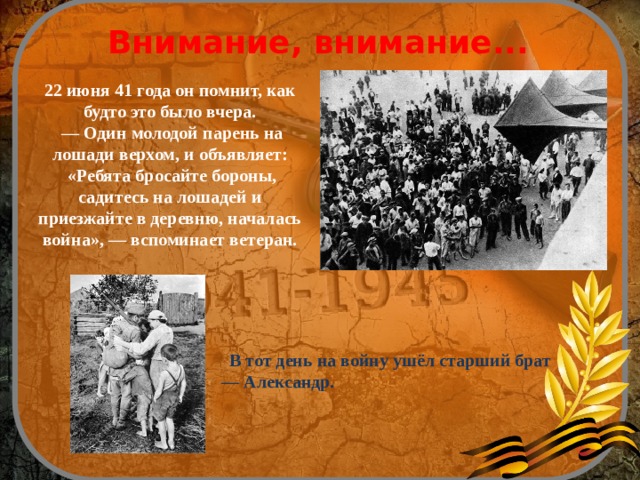  Внимание, внимание... 22 июня 41 года он помнит, как будто это было вчера. — Один молодой парень на лошади верхом, и объявляет:  «Ребята бросайте бороны, садитесь на лошадей и приезжайте в деревню, началась война», — вспоминает ветеран.  В тот день на войну ушёл старший брат — Александр. 