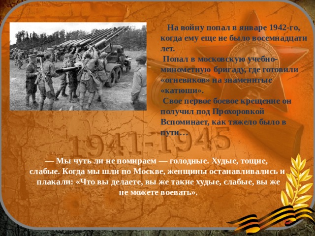— Мы чуть ли не помираем — голодные. Худые, тощие, слабые. Когда мы шли по Москве, женщины останавливались и  плакали: «Что вы делаете, вы же такие худые, слабые, вы же  не можете воевать».  На войну попал в январе 1942-го, когда ему еще не было восемнадцати лет.  Попал в московскую учебно-минометную бригаду, где готовили «огневиков» на знаменитые «катюши».  Свое первое боевое крещение он получил под Прохоровкой Вспоминает, как тяжело было в пути…    