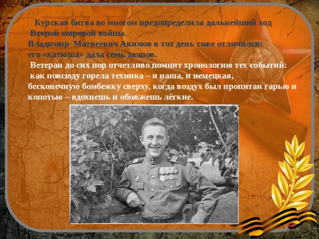   Курская битва во многом предопределила дальнейший ход  Второй мировой войны. Владимир Матвеевич Акимов в тот день тоже отличился: его «катюша» дала семь залпов.  Ветеран до сих пор отчетливо помнит хронологию тех событий:  как повсюду горела техника – и наша, и немецкая, бесконечную бомбежку сверху, когда воздух был пропитан гарью и копотью – вдохнешь и обожжешь лёгкие. 