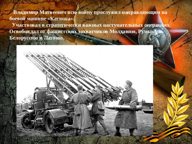  Владимир Матвеевич всю войну прослужил направляющим на боевой машине «Катюша».   Участвовал в стратегически важных наступательных операциях. Освобождал от фашистских захватчиков Молдавию, Румынию, Белоруссию и Латвию.     