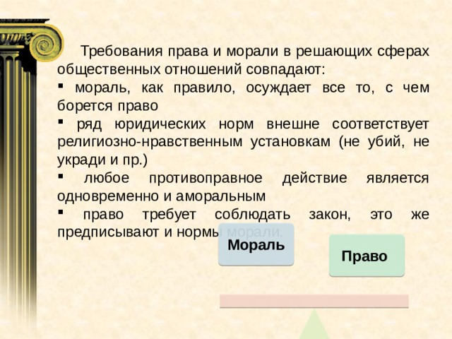  Требования права и морали в решающих сферах общественных отношений совпадают:  мораль, как правило, осуждает все то, с чем борется право  ряд юридических норм внешне соответствует религиозно-нравственным установкам (не убий, не укради и пр.)  любое противоправное действие является одновременно и аморальным  право требует соблюдать закон, это же предписывают и нормы морали. Мораль Право 