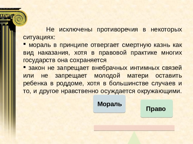   Не исключены противоречия в некоторых ситуациях:  мораль в принципе отвергает смертную казнь как вид наказания, хотя в правовой практике многих государств она сохраняется  закон не запрещает внебрачных интимных связей или не запрещает молодой матери оставить ребенка в роддоме, хотя в большинстве случаев и то, и другое нравственно осуждается окружающими.   Мораль Право 
