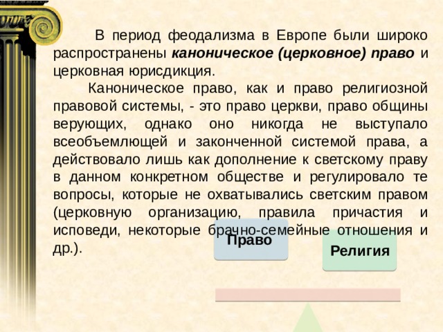  В период феодализма в Европе были широко распространены каноническое (церковное) право и церковная юрисдикция.  Каноническое право, как и право религиозной правовой системы, - это право церкви, право общины верующих, однако оно никогда не выступало всеобъемлющей и законченной системой права, а действовало лишь как дополнение к светскому праву в данном конкретном обществе и регулировало те вопросы, которые не охватывались светским правом (церковную организацию, правила причастия и исповеди, некоторые брачно-семейные отношения и др.). Право Религия 