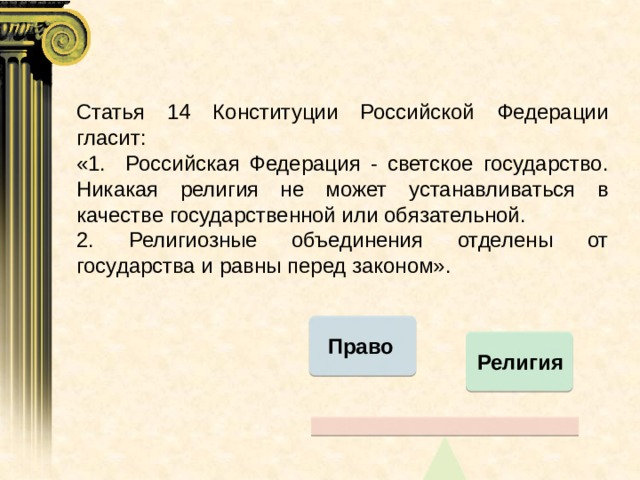 Статья 14 Конституции Российской Федерации гласит: «1. Российская Федерация - светское государство. Никакая религия не может устанавливаться в качестве государственной или обязательной. 2. Религиозные объединения отделены от государства и равны перед законом». Право Религия Право Религия 