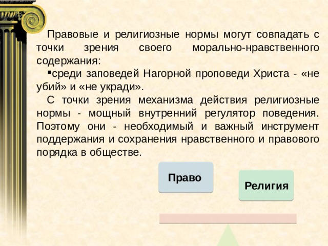 Правовые и религиозные нормы могут совпадать с точки зрения своего морально-нравственного содержания: среди заповедей Нагорной проповеди Христа - «не убий» и «не укради». С точки зрения механизма действия религиозные нормы - мощный внутренний регулятор поведения. Поэтому они - необходимый и важный инструмент поддержания и сохранения нравственного и правового порядка в обществе. Право Религия  