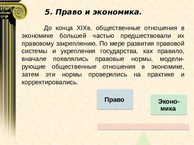 5. Право и экономика.  До конца XIXв. общественные отношения в экономике большей частью предшествовали их правовому закреплению. По мере развития правовой системы и укрепления государства, как правило, вначале появлялись правовые нормы, модели-рующие общественные отношения в экономике, затем эти нормы проверялись на практике и корректировались. Право Эконо-мика 
