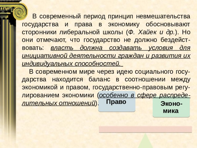  В современный период принцип невмешательства государства и права в экономику обосновывают сторонники либеральной школы ( Ф. Хайек и др. ). Но они отмечают, что государство не должно бездейст-вовать: власть должна создавать условия для инициативной деятельности граждан и развития их индивидуальных способностей.   В современном мире через идею социального госу-дарства находится баланс в соотношении между экономикой и правом, государственно-правовым регу-лированием экономики ( особенно в сфере распреде-лительных отношений ). Право Эконо-мика 