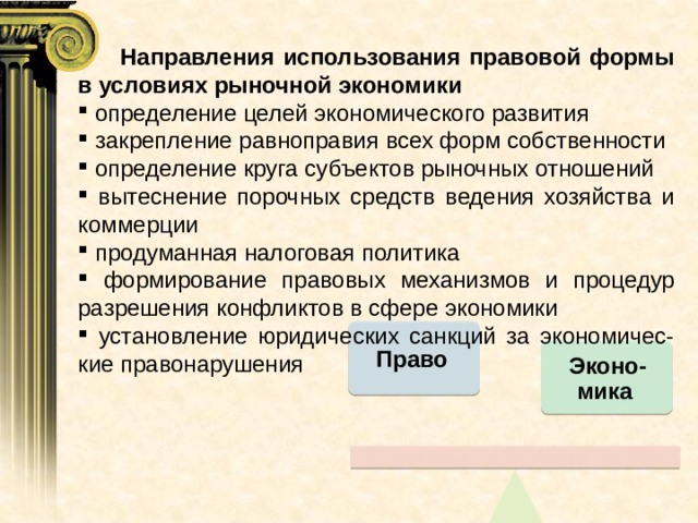  Направления использования правовой формы в условиях рыночной экономики  определение целей экономического развития  закрепление равноправия всех форм собственности  определение круга субъектов рыночных отношений  вытеснение порочных средств ведения хозяйства и коммерции  продуманная налоговая политика  формирование правовых механизмов и процедур разрешения конфликтов в сфере экономики  установление юридических санкций за экономичес-кие правонарушения Право Эконо-мика 