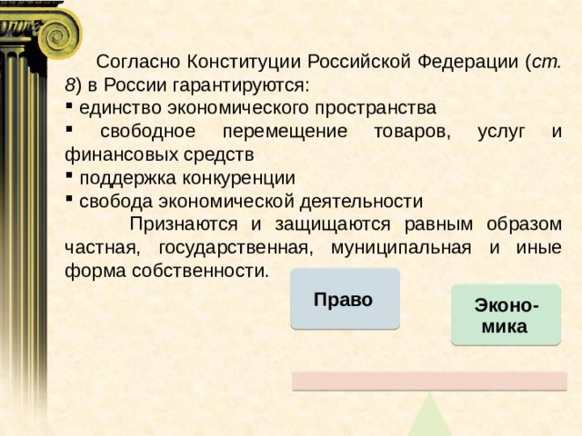  Согласно Конституции Российской Федерации ( ст. 8 ) в России гарантируются:  единство экономического пространства  свободное перемещение товаров, услуг и финансовых средств  поддержка конкуренции  свобода экономической деятельности  Признаются и защищаются равным образом частная, государственная, муниципальная и иные форма собственности. Право Эконо-мика 
