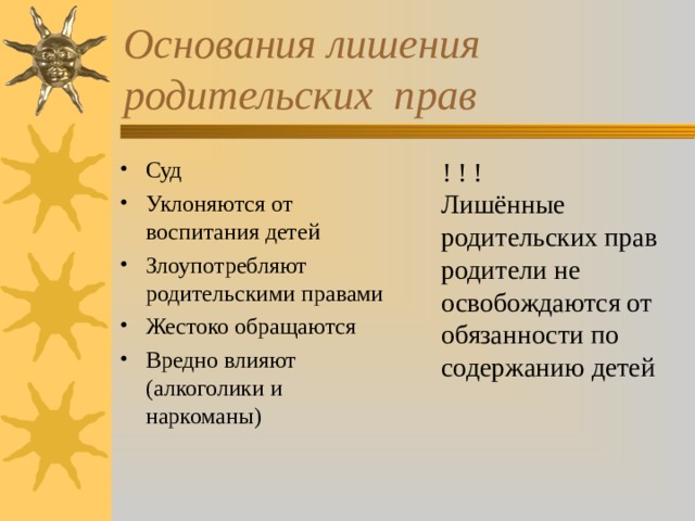 Основания лишения родительских прав Суд Уклоняются от воспитания детей Злоупотребляют родительскими правами Жестоко обращаются Вредно влияют (алкоголики и наркоманы)  ! ! ! Лишённые родительских прав родители не освобождаются от обязанности по содержанию детей 